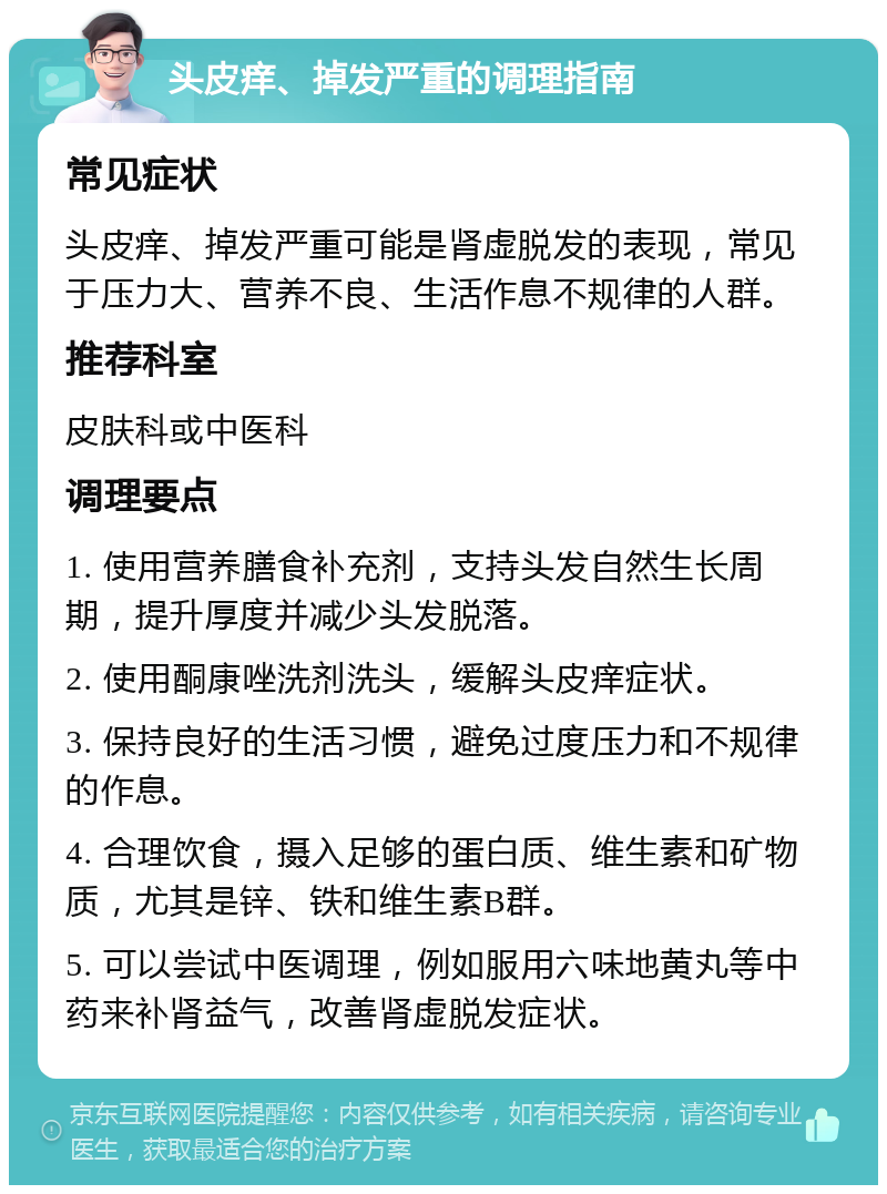 头皮痒、掉发严重的调理指南 常见症状 头皮痒、掉发严重可能是肾虚脱发的表现，常见于压力大、营养不良、生活作息不规律的人群。 推荐科室 皮肤科或中医科 调理要点 1. 使用营养膳食补充剂，支持头发自然生长周期，提升厚度并减少头发脱落。 2. 使用酮康唑洗剂洗头，缓解头皮痒症状。 3. 保持良好的生活习惯，避免过度压力和不规律的作息。 4. 合理饮食，摄入足够的蛋白质、维生素和矿物质，尤其是锌、铁和维生素B群。 5. 可以尝试中医调理，例如服用六味地黄丸等中药来补肾益气，改善肾虚脱发症状。