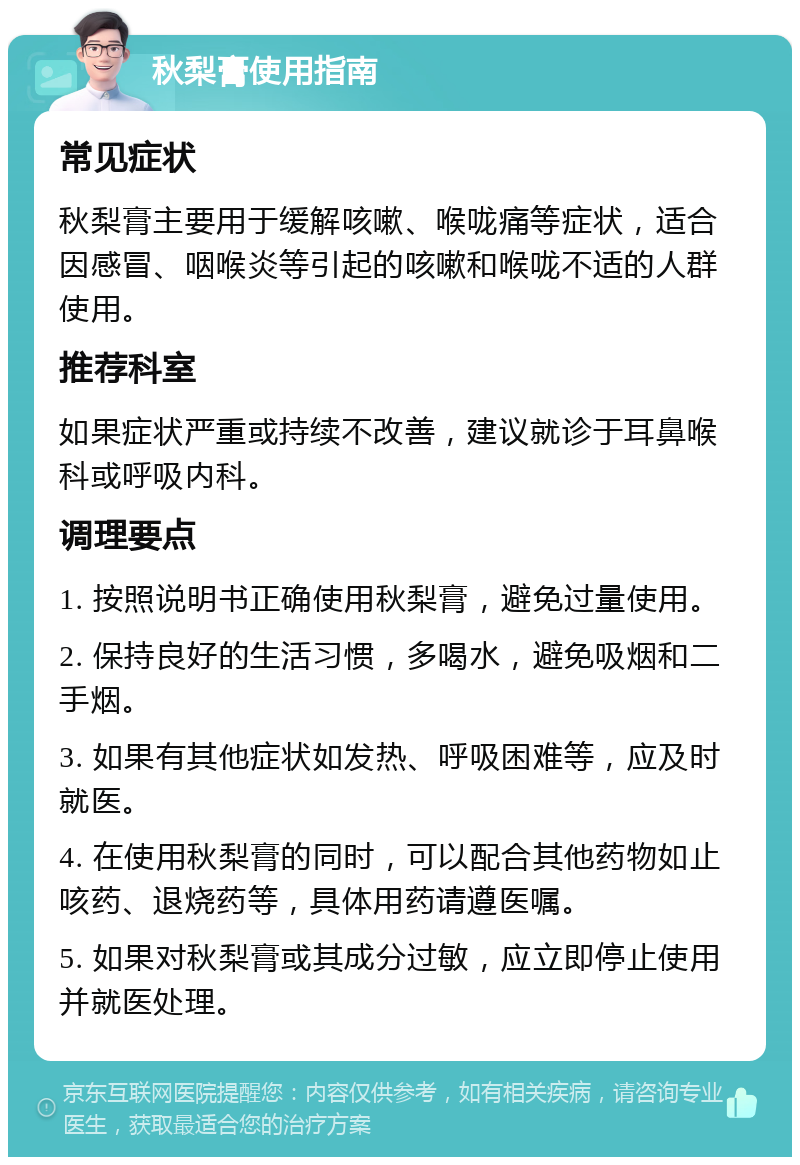 秋梨膏使用指南 常见症状 秋梨膏主要用于缓解咳嗽、喉咙痛等症状，适合因感冒、咽喉炎等引起的咳嗽和喉咙不适的人群使用。 推荐科室 如果症状严重或持续不改善，建议就诊于耳鼻喉科或呼吸内科。 调理要点 1. 按照说明书正确使用秋梨膏，避免过量使用。 2. 保持良好的生活习惯，多喝水，避免吸烟和二手烟。 3. 如果有其他症状如发热、呼吸困难等，应及时就医。 4. 在使用秋梨膏的同时，可以配合其他药物如止咳药、退烧药等，具体用药请遵医嘱。 5. 如果对秋梨膏或其成分过敏，应立即停止使用并就医处理。