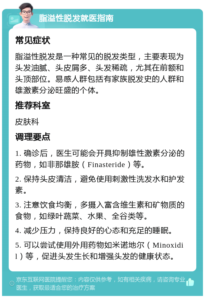 脂溢性脱发就医指南 常见症状 脂溢性脱发是一种常见的脱发类型，主要表现为头发油腻、头皮屑多、头发稀疏，尤其在前额和头顶部位。易感人群包括有家族脱发史的人群和雄激素分泌旺盛的个体。 推荐科室 皮肤科 调理要点 1. 确诊后，医生可能会开具抑制雄性激素分泌的药物，如非那雄胺（Finasteride）等。 2. 保持头皮清洁，避免使用刺激性洗发水和护发素。 3. 注意饮食均衡，多摄入富含维生素和矿物质的食物，如绿叶蔬菜、水果、全谷类等。 4. 减少压力，保持良好的心态和充足的睡眠。 5. 可以尝试使用外用药物如米诺地尔（Minoxidil）等，促进头发生长和增强头发的健康状态。