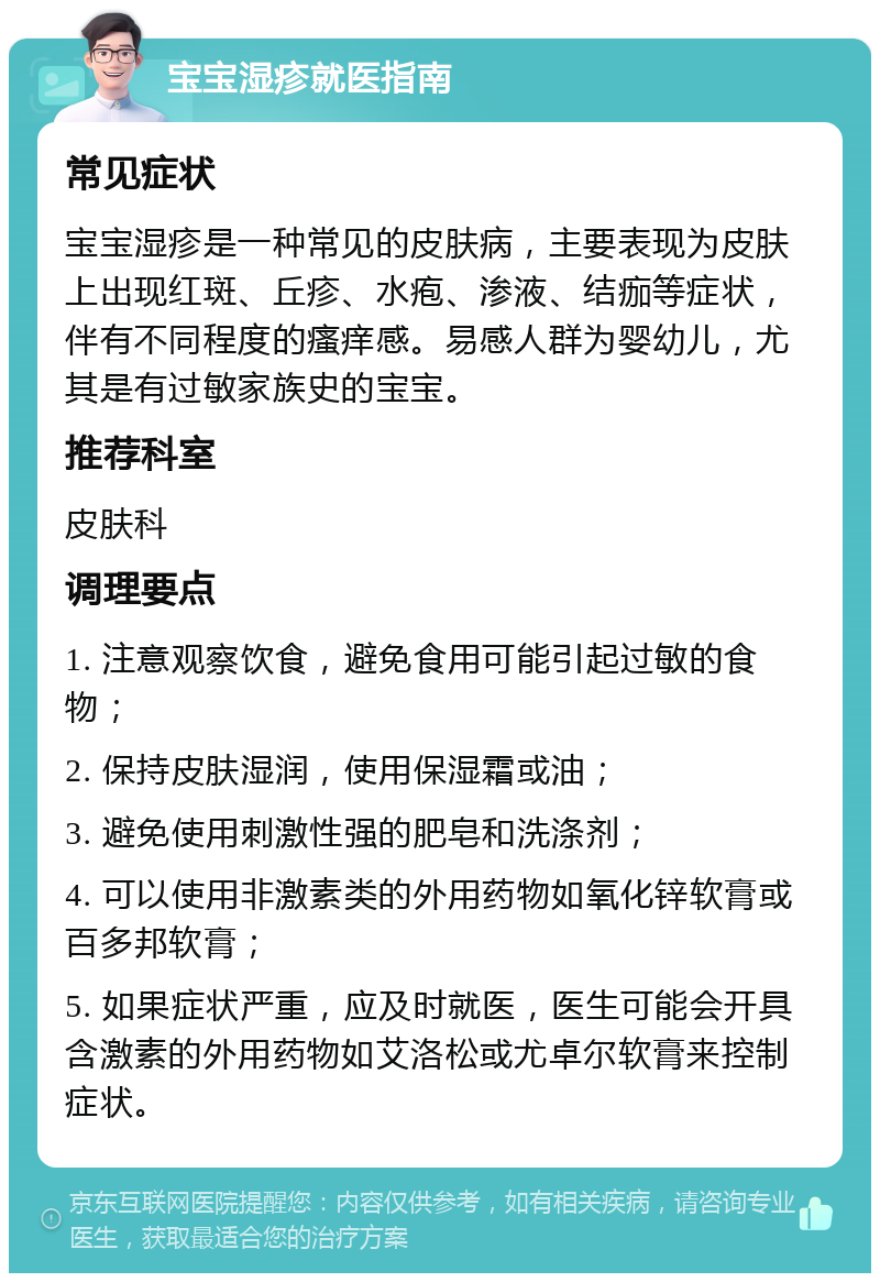 宝宝湿疹就医指南 常见症状 宝宝湿疹是一种常见的皮肤病，主要表现为皮肤上出现红斑、丘疹、水疱、渗液、结痂等症状，伴有不同程度的瘙痒感。易感人群为婴幼儿，尤其是有过敏家族史的宝宝。 推荐科室 皮肤科 调理要点 1. 注意观察饮食，避免食用可能引起过敏的食物； 2. 保持皮肤湿润，使用保湿霜或油； 3. 避免使用刺激性强的肥皂和洗涤剂； 4. 可以使用非激素类的外用药物如氧化锌软膏或百多邦软膏； 5. 如果症状严重，应及时就医，医生可能会开具含激素的外用药物如艾洛松或尤卓尔软膏来控制症状。