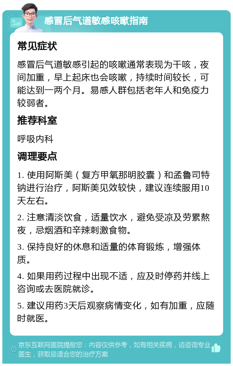 感冒后气道敏感咳嗽指南 常见症状 感冒后气道敏感引起的咳嗽通常表现为干咳，夜间加重，早上起床也会咳嗽，持续时间较长，可能达到一两个月。易感人群包括老年人和免疫力较弱者。 推荐科室 呼吸内科 调理要点 1. 使用阿斯美（复方甲氧那明胶囊）和孟鲁司特钠进行治疗，阿斯美见效较快，建议连续服用10天左右。 2. 注意清淡饮食，适量饮水，避免受凉及劳累熬夜，忌烟酒和辛辣刺激食物。 3. 保持良好的休息和适量的体育锻炼，增强体质。 4. 如果用药过程中出现不适，应及时停药并线上咨询或去医院就诊。 5. 建议用药3天后观察病情变化，如有加重，应随时就医。