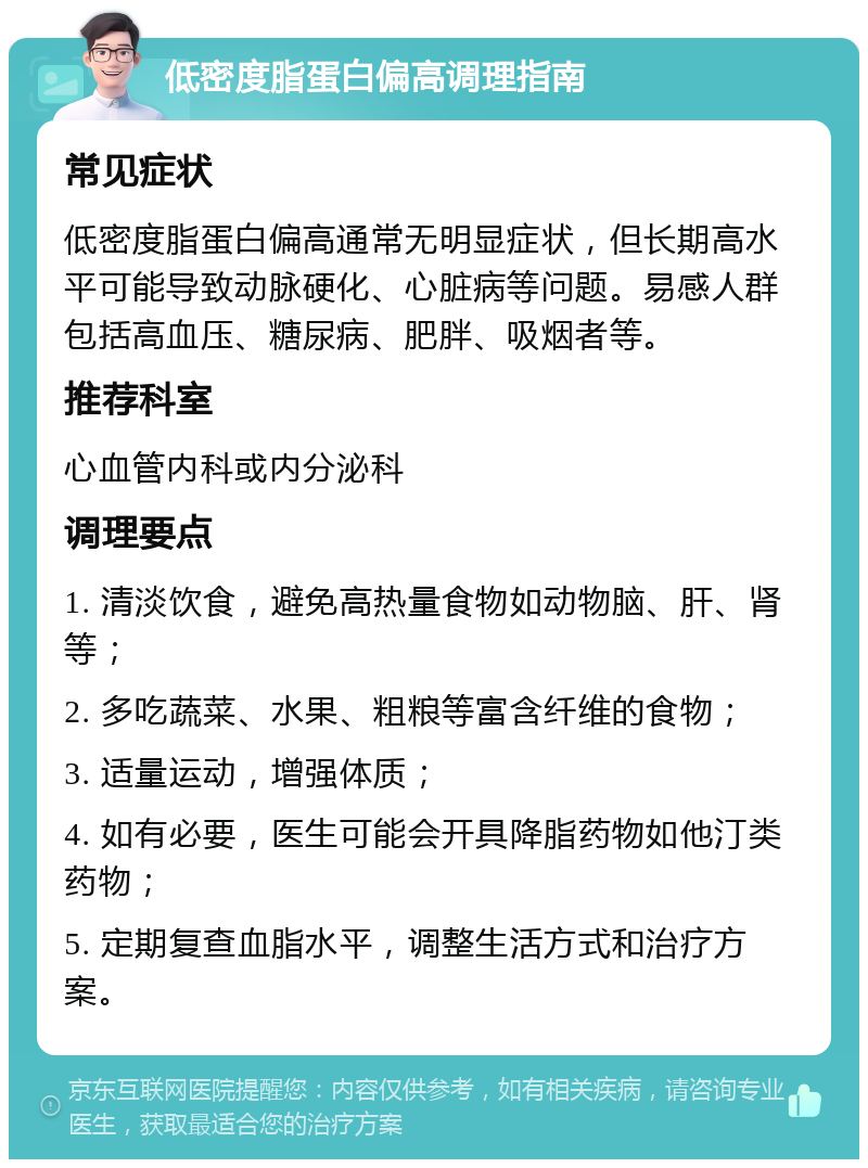 低密度脂蛋白偏高调理指南 常见症状 低密度脂蛋白偏高通常无明显症状，但长期高水平可能导致动脉硬化、心脏病等问题。易感人群包括高血压、糖尿病、肥胖、吸烟者等。 推荐科室 心血管内科或内分泌科 调理要点 1. 清淡饮食，避免高热量食物如动物脑、肝、肾等； 2. 多吃蔬菜、水果、粗粮等富含纤维的食物； 3. 适量运动，增强体质； 4. 如有必要，医生可能会开具降脂药物如他汀类药物； 5. 定期复查血脂水平，调整生活方式和治疗方案。