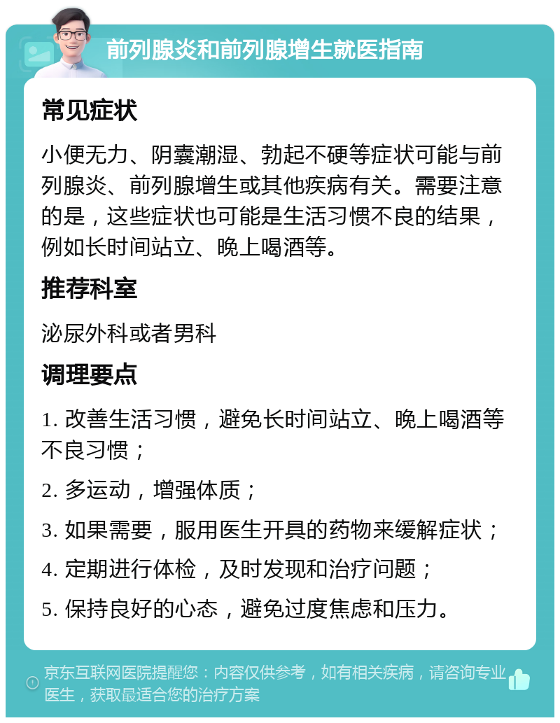 前列腺炎和前列腺增生就医指南 常见症状 小便无力、阴囊潮湿、勃起不硬等症状可能与前列腺炎、前列腺增生或其他疾病有关。需要注意的是，这些症状也可能是生活习惯不良的结果，例如长时间站立、晚上喝酒等。 推荐科室 泌尿外科或者男科 调理要点 1. 改善生活习惯，避免长时间站立、晚上喝酒等不良习惯； 2. 多运动，增强体质； 3. 如果需要，服用医生开具的药物来缓解症状； 4. 定期进行体检，及时发现和治疗问题； 5. 保持良好的心态，避免过度焦虑和压力。