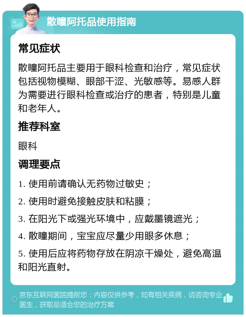 散瞳阿托品使用指南 常见症状 散瞳阿托品主要用于眼科检查和治疗，常见症状包括视物模糊、眼部干涩、光敏感等。易感人群为需要进行眼科检查或治疗的患者，特别是儿童和老年人。 推荐科室 眼科 调理要点 1. 使用前请确认无药物过敏史； 2. 使用时避免接触皮肤和粘膜； 3. 在阳光下或强光环境中，应戴墨镜遮光； 4. 散瞳期间，宝宝应尽量少用眼多休息； 5. 使用后应将药物存放在阴凉干燥处，避免高温和阳光直射。