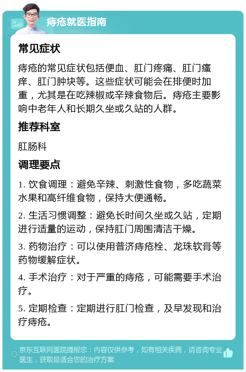 痔疮就医指南 常见症状 痔疮的常见症状包括便血、肛门疼痛、肛门瘙痒、肛门肿块等。这些症状可能会在排便时加重，尤其是在吃辣椒或辛辣食物后。痔疮主要影响中老年人和长期久坐或久站的人群。 推荐科室 肛肠科 调理要点 1. 饮食调理：避免辛辣、刺激性食物，多吃蔬菜水果和高纤维食物，保持大便通畅。 2. 生活习惯调整：避免长时间久坐或久站，定期进行适量的运动，保持肛门周围清洁干燥。 3. 药物治疗：可以使用普济痔疮栓、龙珠软膏等药物缓解症状。 4. 手术治疗：对于严重的痔疮，可能需要手术治疗。 5. 定期检查：定期进行肛门检查，及早发现和治疗痔疮。