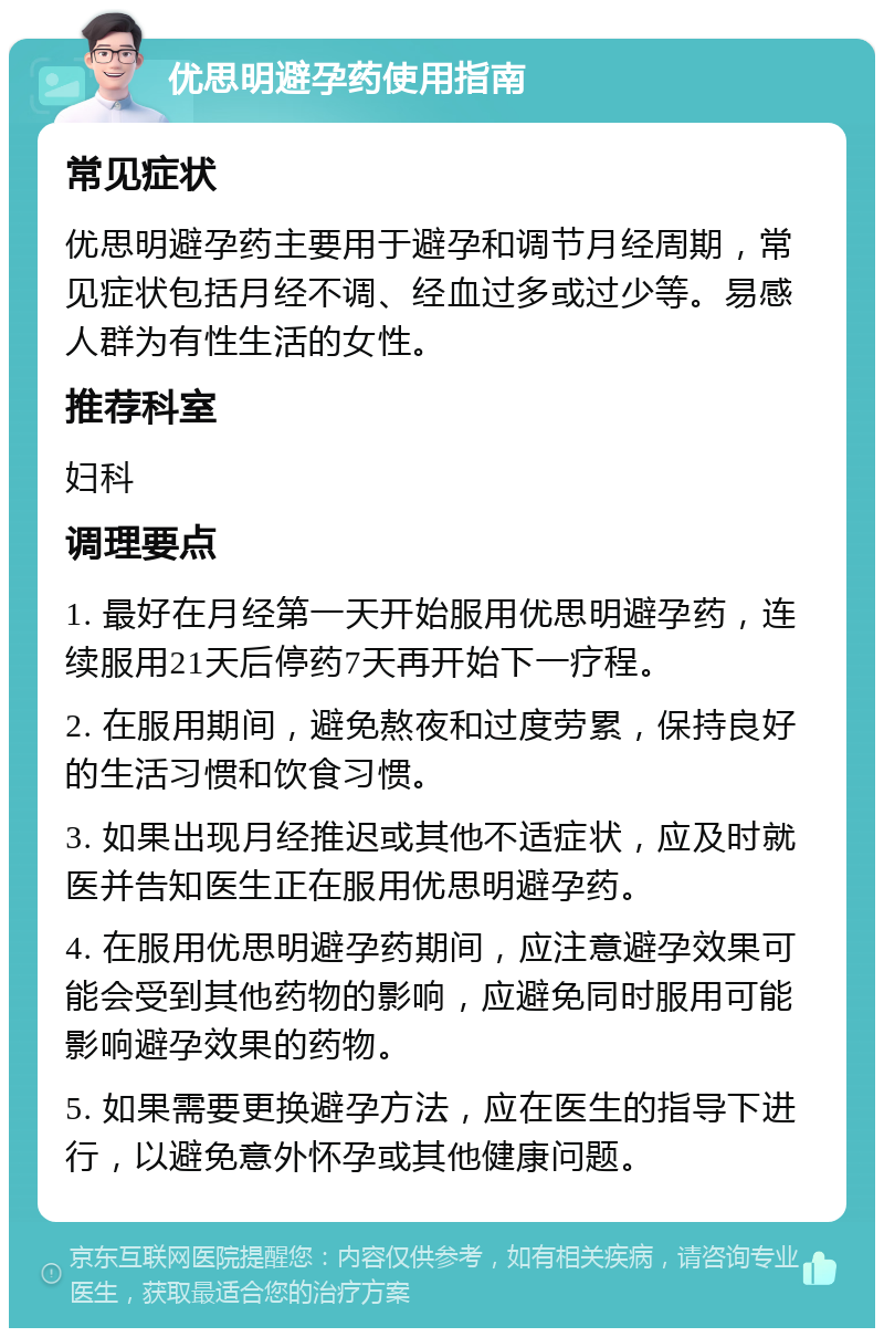 优思明避孕药使用指南 常见症状 优思明避孕药主要用于避孕和调节月经周期，常见症状包括月经不调、经血过多或过少等。易感人群为有性生活的女性。 推荐科室 妇科 调理要点 1. 最好在月经第一天开始服用优思明避孕药，连续服用21天后停药7天再开始下一疗程。 2. 在服用期间，避免熬夜和过度劳累，保持良好的生活习惯和饮食习惯。 3. 如果出现月经推迟或其他不适症状，应及时就医并告知医生正在服用优思明避孕药。 4. 在服用优思明避孕药期间，应注意避孕效果可能会受到其他药物的影响，应避免同时服用可能影响避孕效果的药物。 5. 如果需要更换避孕方法，应在医生的指导下进行，以避免意外怀孕或其他健康问题。