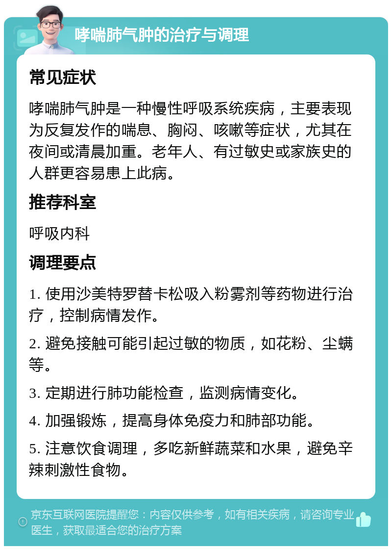 哮喘肺气肿的治疗与调理 常见症状 哮喘肺气肿是一种慢性呼吸系统疾病，主要表现为反复发作的喘息、胸闷、咳嗽等症状，尤其在夜间或清晨加重。老年人、有过敏史或家族史的人群更容易患上此病。 推荐科室 呼吸内科 调理要点 1. 使用沙美特罗替卡松吸入粉雾剂等药物进行治疗，控制病情发作。 2. 避免接触可能引起过敏的物质，如花粉、尘螨等。 3. 定期进行肺功能检查，监测病情变化。 4. 加强锻炼，提高身体免疫力和肺部功能。 5. 注意饮食调理，多吃新鲜蔬菜和水果，避免辛辣刺激性食物。