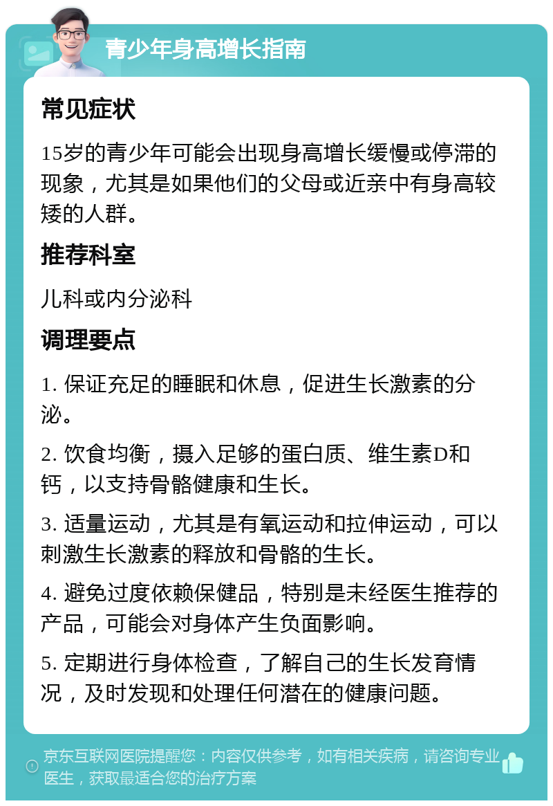 青少年身高增长指南 常见症状 15岁的青少年可能会出现身高增长缓慢或停滞的现象，尤其是如果他们的父母或近亲中有身高较矮的人群。 推荐科室 儿科或内分泌科 调理要点 1. 保证充足的睡眠和休息，促进生长激素的分泌。 2. 饮食均衡，摄入足够的蛋白质、维生素D和钙，以支持骨骼健康和生长。 3. 适量运动，尤其是有氧运动和拉伸运动，可以刺激生长激素的释放和骨骼的生长。 4. 避免过度依赖保健品，特别是未经医生推荐的产品，可能会对身体产生负面影响。 5. 定期进行身体检查，了解自己的生长发育情况，及时发现和处理任何潜在的健康问题。