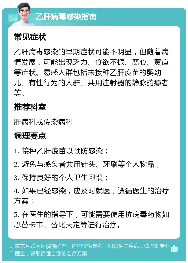 乙肝病毒感染指南 常见症状 乙肝病毒感染的早期症状可能不明显，但随着病情发展，可能出现乏力、食欲不振、恶心、黄疸等症状。易感人群包括未接种乙肝疫苗的婴幼儿、有性行为的人群、共用注射器的静脉药瘾者等。 推荐科室 肝病科或传染病科 调理要点 1. 接种乙肝疫苗以预防感染； 2. 避免与感染者共用针头、牙刷等个人物品； 3. 保持良好的个人卫生习惯； 4. 如果已经感染，应及时就医，遵循医生的治疗方案； 5. 在医生的指导下，可能需要使用抗病毒药物如恩替卡韦、替比夫定等进行治疗。