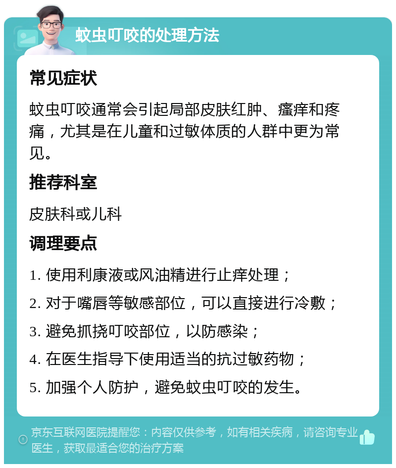 蚊虫叮咬的处理方法 常见症状 蚊虫叮咬通常会引起局部皮肤红肿、瘙痒和疼痛，尤其是在儿童和过敏体质的人群中更为常见。 推荐科室 皮肤科或儿科 调理要点 1. 使用利康液或风油精进行止痒处理； 2. 对于嘴唇等敏感部位，可以直接进行冷敷； 3. 避免抓挠叮咬部位，以防感染； 4. 在医生指导下使用适当的抗过敏药物； 5. 加强个人防护，避免蚊虫叮咬的发生。