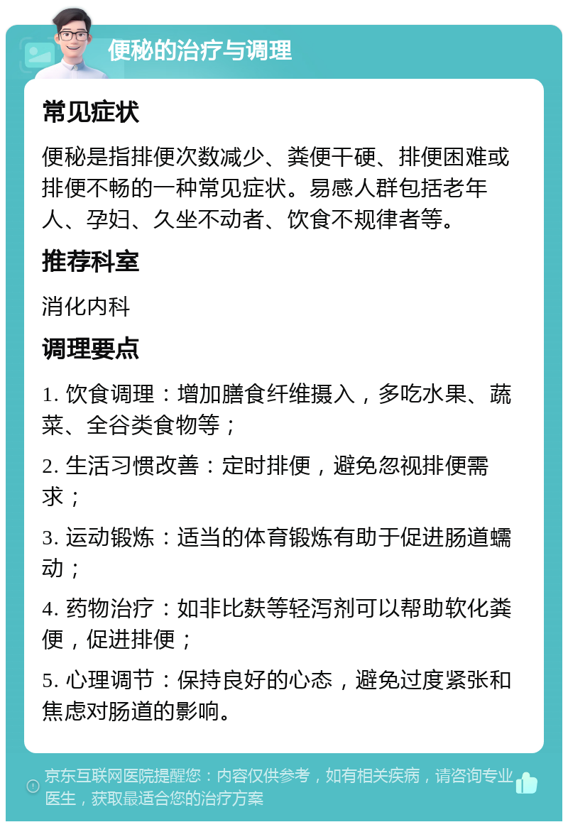 便秘的治疗与调理 常见症状 便秘是指排便次数减少、粪便干硬、排便困难或排便不畅的一种常见症状。易感人群包括老年人、孕妇、久坐不动者、饮食不规律者等。 推荐科室 消化内科 调理要点 1. 饮食调理：增加膳食纤维摄入，多吃水果、蔬菜、全谷类食物等； 2. 生活习惯改善：定时排便，避免忽视排便需求； 3. 运动锻炼：适当的体育锻炼有助于促进肠道蠕动； 4. 药物治疗：如非比麸等轻泻剂可以帮助软化粪便，促进排便； 5. 心理调节：保持良好的心态，避免过度紧张和焦虑对肠道的影响。