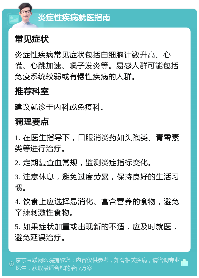 炎症性疾病就医指南 常见症状 炎症性疾病常见症状包括白细胞计数升高、心慌、心跳加速、嗓子发炎等。易感人群可能包括免疫系统较弱或有慢性疾病的人群。 推荐科室 建议就诊于内科或免疫科。 调理要点 1. 在医生指导下，口服消炎药如头孢类、青霉素类等进行治疗。 2. 定期复查血常规，监测炎症指标变化。 3. 注意休息，避免过度劳累，保持良好的生活习惯。 4. 饮食上应选择易消化、富含营养的食物，避免辛辣刺激性食物。 5. 如果症状加重或出现新的不适，应及时就医，避免延误治疗。