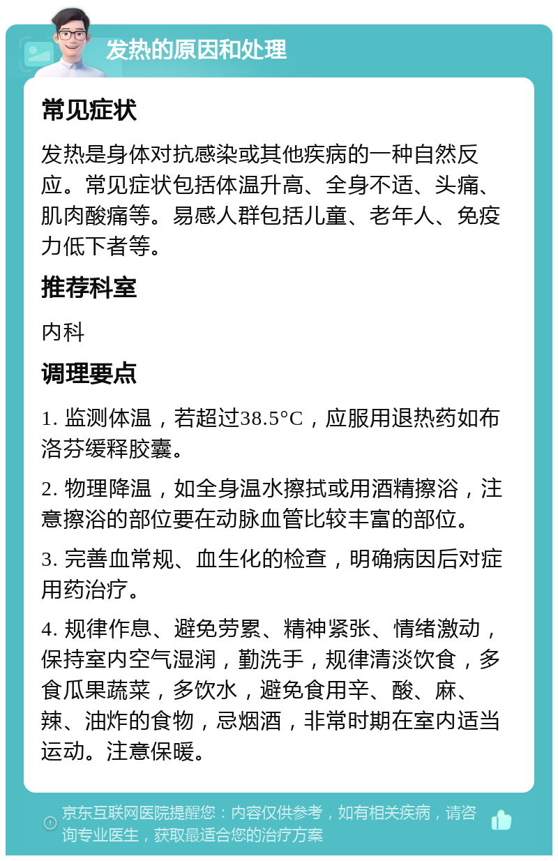 发热的原因和处理 常见症状 发热是身体对抗感染或其他疾病的一种自然反应。常见症状包括体温升高、全身不适、头痛、肌肉酸痛等。易感人群包括儿童、老年人、免疫力低下者等。 推荐科室 内科 调理要点 1. 监测体温，若超过38.5°C，应服用退热药如布洛芬缓释胶囊。 2. 物理降温，如全身温水擦拭或用酒精擦浴，注意擦浴的部位要在动脉血管比较丰富的部位。 3. 完善血常规、血生化的检查，明确病因后对症用药治疗。 4. 规律作息、避免劳累、精神紧张、情绪激动，保持室内空气湿润，勤洗手，规律清淡饮食，多食瓜果蔬菜，多饮水，避免食用辛、酸、麻、辣、油炸的食物，忌烟酒，非常时期在室内适当运动。注意保暖。