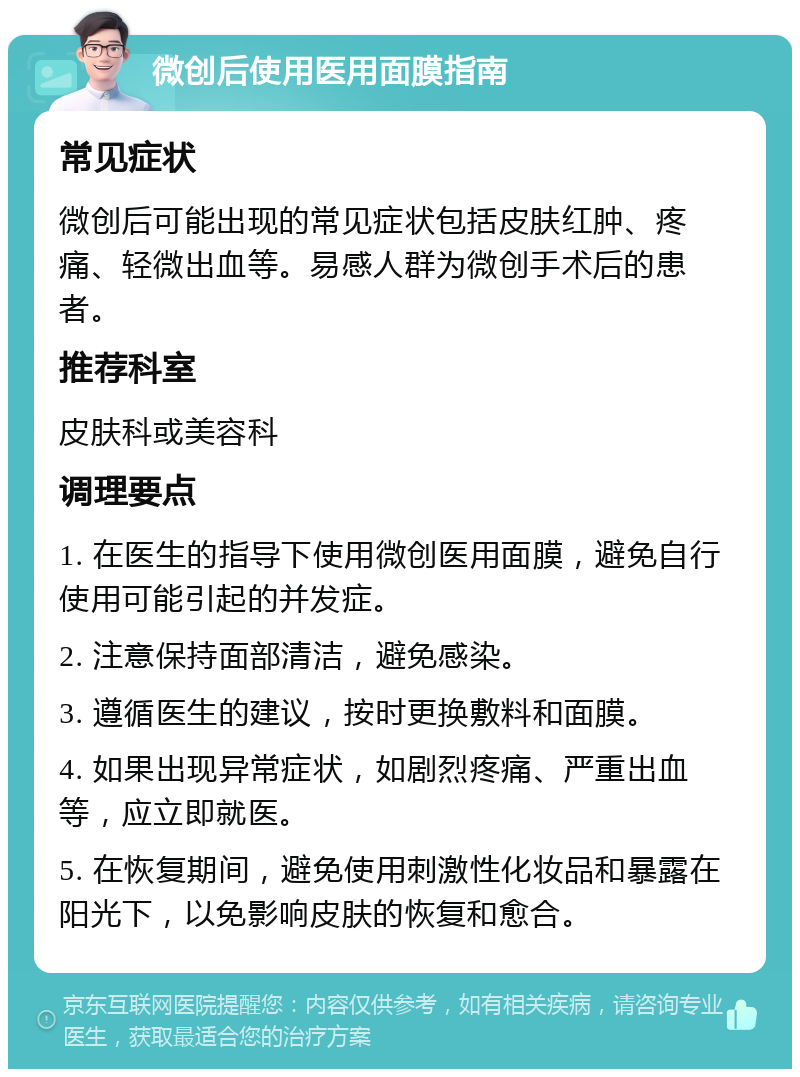 微创后使用医用面膜指南 常见症状 微创后可能出现的常见症状包括皮肤红肿、疼痛、轻微出血等。易感人群为微创手术后的患者。 推荐科室 皮肤科或美容科 调理要点 1. 在医生的指导下使用微创医用面膜，避免自行使用可能引起的并发症。 2. 注意保持面部清洁，避免感染。 3. 遵循医生的建议，按时更换敷料和面膜。 4. 如果出现异常症状，如剧烈疼痛、严重出血等，应立即就医。 5. 在恢复期间，避免使用刺激性化妆品和暴露在阳光下，以免影响皮肤的恢复和愈合。