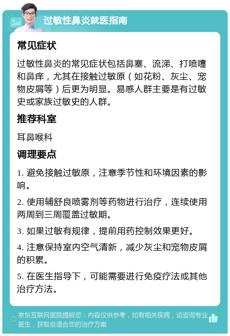 过敏性鼻炎就医指南 常见症状 过敏性鼻炎的常见症状包括鼻塞、流涕、打喷嚏和鼻痒，尤其在接触过敏原（如花粉、灰尘、宠物皮屑等）后更为明显。易感人群主要是有过敏史或家族过敏史的人群。 推荐科室 耳鼻喉科 调理要点 1. 避免接触过敏原，注意季节性和环境因素的影响。 2. 使用辅舒良喷雾剂等药物进行治疗，连续使用两周到三周覆盖过敏期。 3. 如果过敏有规律，提前用药控制效果更好。 4. 注意保持室内空气清新，减少灰尘和宠物皮屑的积累。 5. 在医生指导下，可能需要进行免疫疗法或其他治疗方法。