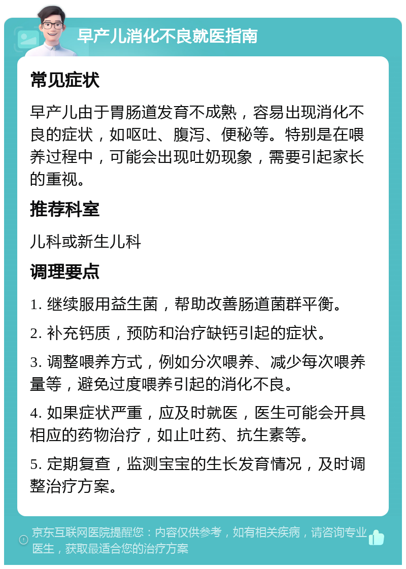 早产儿消化不良就医指南 常见症状 早产儿由于胃肠道发育不成熟，容易出现消化不良的症状，如呕吐、腹泻、便秘等。特别是在喂养过程中，可能会出现吐奶现象，需要引起家长的重视。 推荐科室 儿科或新生儿科 调理要点 1. 继续服用益生菌，帮助改善肠道菌群平衡。 2. 补充钙质，预防和治疗缺钙引起的症状。 3. 调整喂养方式，例如分次喂养、减少每次喂养量等，避免过度喂养引起的消化不良。 4. 如果症状严重，应及时就医，医生可能会开具相应的药物治疗，如止吐药、抗生素等。 5. 定期复查，监测宝宝的生长发育情况，及时调整治疗方案。