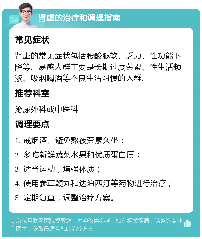 肾虚的治疗和调理指南 常见症状 肾虚的常见症状包括腰酸腿软、乏力、性功能下降等。易感人群主要是长期过度劳累、性生活频繁、吸烟喝酒等不良生活习惯的人群。 推荐科室 泌尿外科或中医科 调理要点 1. 戒烟酒、避免熬夜劳累久坐； 2. 多吃新鲜蔬菜水果和优质蛋白质； 3. 适当运动，增强体质； 4. 使用参茸鞭丸和达泊西汀等药物进行治疗； 5. 定期复查，调整治疗方案。