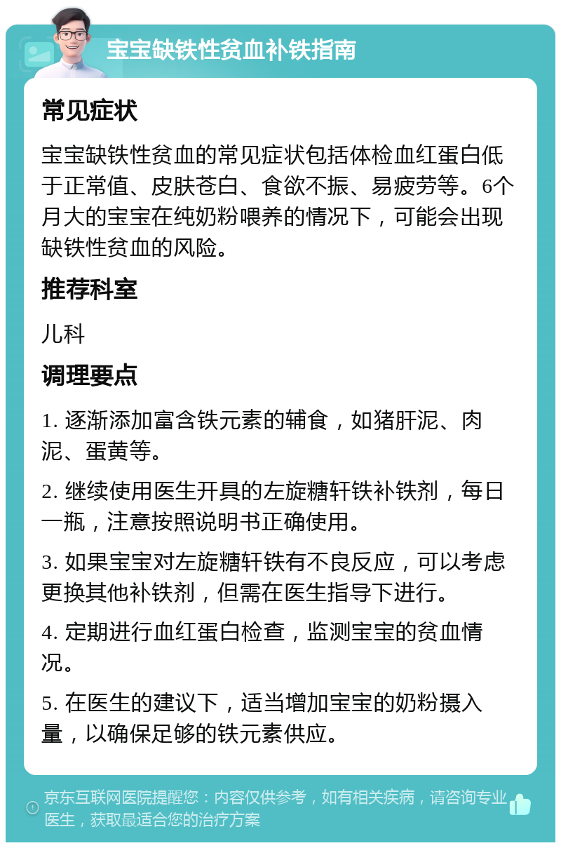 宝宝缺铁性贫血补铁指南 常见症状 宝宝缺铁性贫血的常见症状包括体检血红蛋白低于正常值、皮肤苍白、食欲不振、易疲劳等。6个月大的宝宝在纯奶粉喂养的情况下，可能会出现缺铁性贫血的风险。 推荐科室 儿科 调理要点 1. 逐渐添加富含铁元素的辅食，如猪肝泥、肉泥、蛋黄等。 2. 继续使用医生开具的左旋糖轩铁补铁剂，每日一瓶，注意按照说明书正确使用。 3. 如果宝宝对左旋糖轩铁有不良反应，可以考虑更换其他补铁剂，但需在医生指导下进行。 4. 定期进行血红蛋白检查，监测宝宝的贫血情况。 5. 在医生的建议下，适当增加宝宝的奶粉摄入量，以确保足够的铁元素供应。