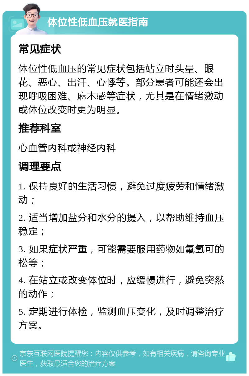 体位性低血压就医指南 常见症状 体位性低血压的常见症状包括站立时头晕、眼花、恶心、出汗、心悸等。部分患者可能还会出现呼吸困难、麻木感等症状，尤其是在情绪激动或体位改变时更为明显。 推荐科室 心血管内科或神经内科 调理要点 1. 保持良好的生活习惯，避免过度疲劳和情绪激动； 2. 适当增加盐分和水分的摄入，以帮助维持血压稳定； 3. 如果症状严重，可能需要服用药物如氟氢可的松等； 4. 在站立或改变体位时，应缓慢进行，避免突然的动作； 5. 定期进行体检，监测血压变化，及时调整治疗方案。