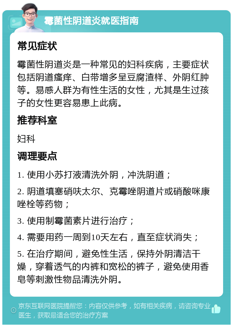 霉菌性阴道炎就医指南 常见症状 霉菌性阴道炎是一种常见的妇科疾病，主要症状包括阴道瘙痒、白带增多呈豆腐渣样、外阴红肿等。易感人群为有性生活的女性，尤其是生过孩子的女性更容易患上此病。 推荐科室 妇科 调理要点 1. 使用小苏打液清洗外阴，冲洗阴道； 2. 阴道填塞硝呋太尔、克霉唑阴道片或硝酸咪康唑栓等药物； 3. 使用制霉菌素片进行治疗； 4. 需要用药一周到10天左右，直至症状消失； 5. 在治疗期间，避免性生活，保持外阴清洁干燥，穿着透气的内裤和宽松的裤子，避免使用香皂等刺激性物品清洗外阴。