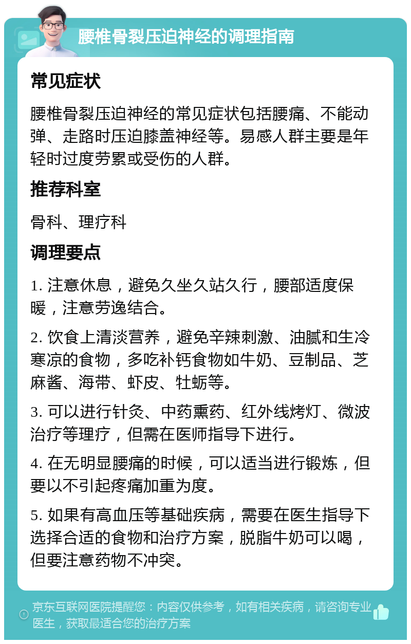 腰椎骨裂压迫神经的调理指南 常见症状 腰椎骨裂压迫神经的常见症状包括腰痛、不能动弹、走路时压迫膝盖神经等。易感人群主要是年轻时过度劳累或受伤的人群。 推荐科室 骨科、理疗科 调理要点 1. 注意休息，避免久坐久站久行，腰部适度保暖，注意劳逸结合。 2. 饮食上清淡营养，避免辛辣刺激、油腻和生冷寒凉的食物，多吃补钙食物如牛奶、豆制品、芝麻酱、海带、虾皮、牡蛎等。 3. 可以进行针灸、中药熏药、红外线烤灯、微波治疗等理疗，但需在医师指导下进行。 4. 在无明显腰痛的时候，可以适当进行锻炼，但要以不引起疼痛加重为度。 5. 如果有高血压等基础疾病，需要在医生指导下选择合适的食物和治疗方案，脱脂牛奶可以喝，但要注意药物不冲突。