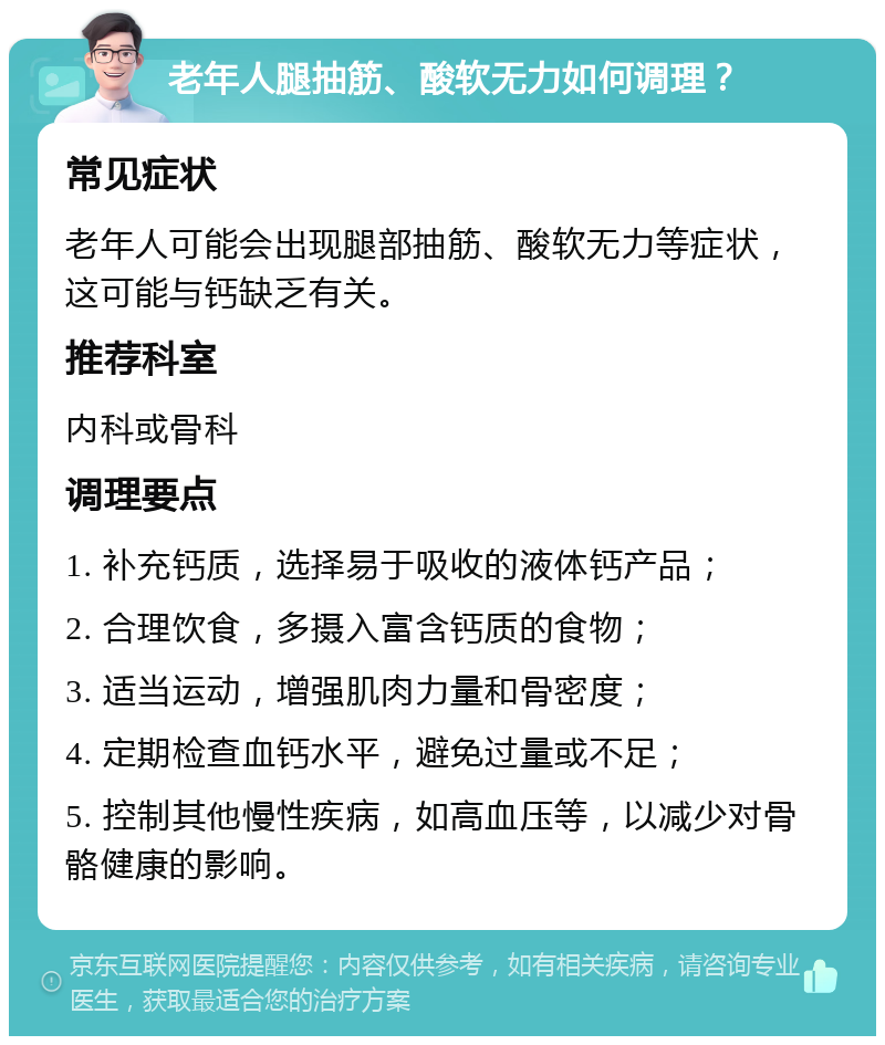 老年人腿抽筋、酸软无力如何调理？ 常见症状 老年人可能会出现腿部抽筋、酸软无力等症状，这可能与钙缺乏有关。 推荐科室 内科或骨科 调理要点 1. 补充钙质，选择易于吸收的液体钙产品； 2. 合理饮食，多摄入富含钙质的食物； 3. 适当运动，增强肌肉力量和骨密度； 4. 定期检查血钙水平，避免过量或不足； 5. 控制其他慢性疾病，如高血压等，以减少对骨骼健康的影响。