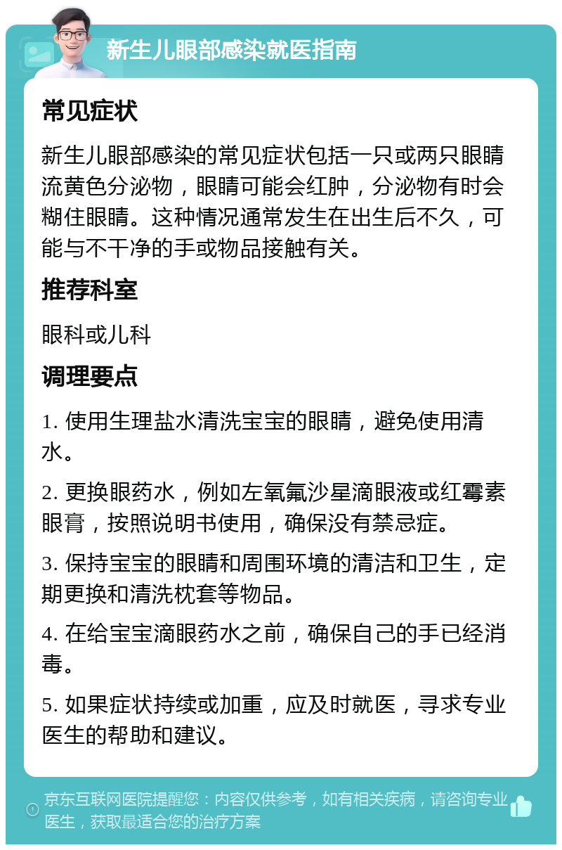 新生儿眼部感染就医指南 常见症状 新生儿眼部感染的常见症状包括一只或两只眼睛流黄色分泌物，眼睛可能会红肿，分泌物有时会糊住眼睛。这种情况通常发生在出生后不久，可能与不干净的手或物品接触有关。 推荐科室 眼科或儿科 调理要点 1. 使用生理盐水清洗宝宝的眼睛，避免使用清水。 2. 更换眼药水，例如左氧氟沙星滴眼液或红霉素眼膏，按照说明书使用，确保没有禁忌症。 3. 保持宝宝的眼睛和周围环境的清洁和卫生，定期更换和清洗枕套等物品。 4. 在给宝宝滴眼药水之前，确保自己的手已经消毒。 5. 如果症状持续或加重，应及时就医，寻求专业医生的帮助和建议。