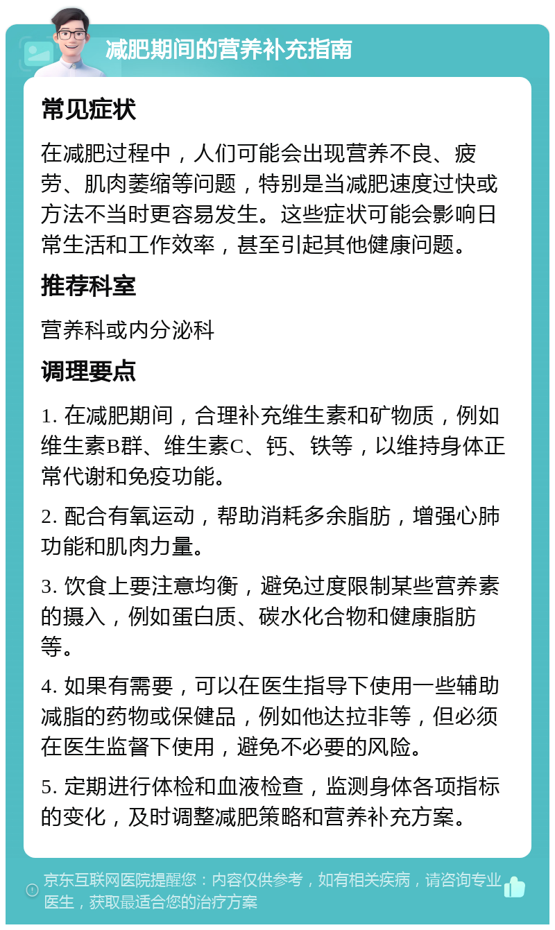 减肥期间的营养补充指南 常见症状 在减肥过程中，人们可能会出现营养不良、疲劳、肌肉萎缩等问题，特别是当减肥速度过快或方法不当时更容易发生。这些症状可能会影响日常生活和工作效率，甚至引起其他健康问题。 推荐科室 营养科或内分泌科 调理要点 1. 在减肥期间，合理补充维生素和矿物质，例如维生素B群、维生素C、钙、铁等，以维持身体正常代谢和免疫功能。 2. 配合有氧运动，帮助消耗多余脂肪，增强心肺功能和肌肉力量。 3. 饮食上要注意均衡，避免过度限制某些营养素的摄入，例如蛋白质、碳水化合物和健康脂肪等。 4. 如果有需要，可以在医生指导下使用一些辅助减脂的药物或保健品，例如他达拉非等，但必须在医生监督下使用，避免不必要的风险。 5. 定期进行体检和血液检查，监测身体各项指标的变化，及时调整减肥策略和营养补充方案。