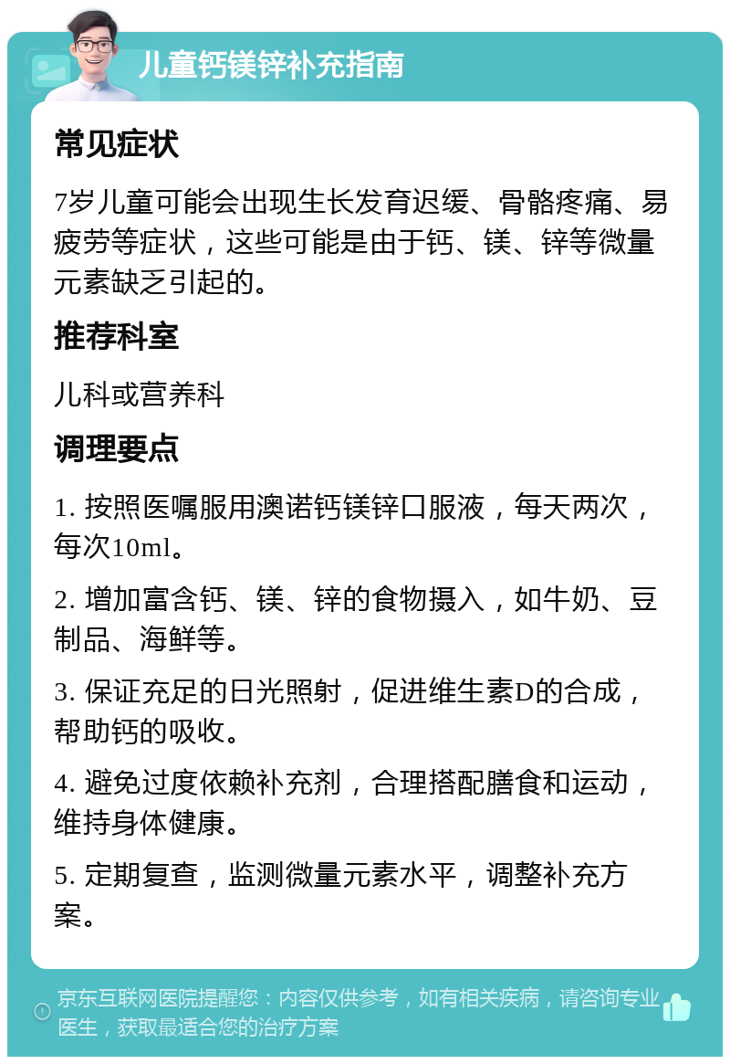 儿童钙镁锌补充指南 常见症状 7岁儿童可能会出现生长发育迟缓、骨骼疼痛、易疲劳等症状，这些可能是由于钙、镁、锌等微量元素缺乏引起的。 推荐科室 儿科或营养科 调理要点 1. 按照医嘱服用澳诺钙镁锌口服液，每天两次，每次10ml。 2. 增加富含钙、镁、锌的食物摄入，如牛奶、豆制品、海鲜等。 3. 保证充足的日光照射，促进维生素D的合成，帮助钙的吸收。 4. 避免过度依赖补充剂，合理搭配膳食和运动，维持身体健康。 5. 定期复查，监测微量元素水平，调整补充方案。