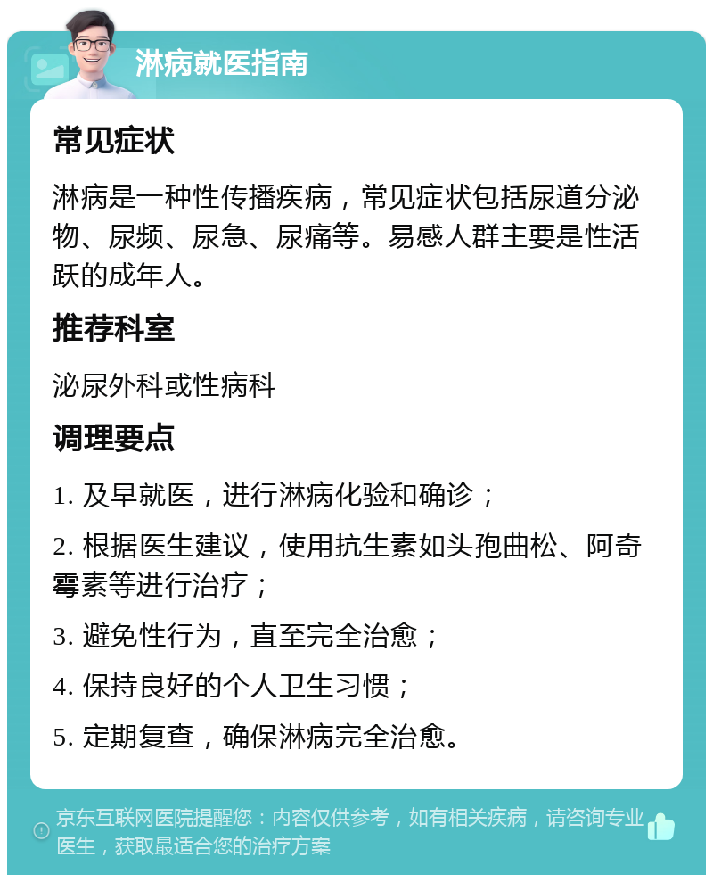 淋病就医指南 常见症状 淋病是一种性传播疾病，常见症状包括尿道分泌物、尿频、尿急、尿痛等。易感人群主要是性活跃的成年人。 推荐科室 泌尿外科或性病科 调理要点 1. 及早就医，进行淋病化验和确诊； 2. 根据医生建议，使用抗生素如头孢曲松、阿奇霉素等进行治疗； 3. 避免性行为，直至完全治愈； 4. 保持良好的个人卫生习惯； 5. 定期复查，确保淋病完全治愈。