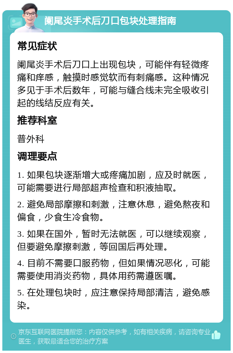 阑尾炎手术后刀口包块处理指南 常见症状 阑尾炎手术后刀口上出现包块，可能伴有轻微疼痛和痒感，触摸时感觉软而有刺痛感。这种情况多见于手术后数年，可能与缝合线未完全吸收引起的线结反应有关。 推荐科室 普外科 调理要点 1. 如果包块逐渐增大或疼痛加剧，应及时就医，可能需要进行局部超声检查和积液抽取。 2. 避免局部摩擦和刺激，注意休息，避免熬夜和偏食，少食生冷食物。 3. 如果在国外，暂时无法就医，可以继续观察，但要避免摩擦刺激，等回国后再处理。 4. 目前不需要口服药物，但如果情况恶化，可能需要使用消炎药物，具体用药需遵医嘱。 5. 在处理包块时，应注意保持局部清洁，避免感染。