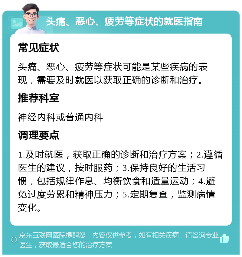 头痛、恶心、疲劳等症状的就医指南 常见症状 头痛、恶心、疲劳等症状可能是某些疾病的表现，需要及时就医以获取正确的诊断和治疗。 推荐科室 神经内科或普通内科 调理要点 1.及时就医，获取正确的诊断和治疗方案；2.遵循医生的建议，按时服药；3.保持良好的生活习惯，包括规律作息、均衡饮食和适量运动；4.避免过度劳累和精神压力；5.定期复查，监测病情变化。