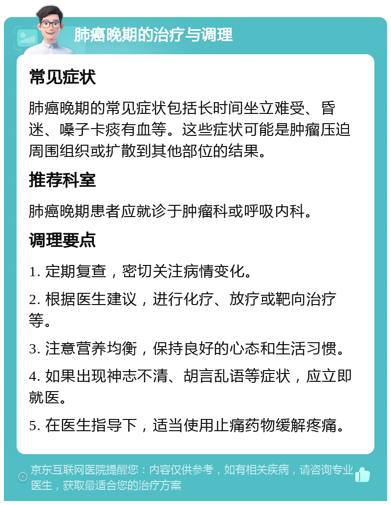 肺癌晚期的治疗与调理 常见症状 肺癌晚期的常见症状包括长时间坐立难受、昏迷、嗓子卡痰有血等。这些症状可能是肿瘤压迫周围组织或扩散到其他部位的结果。 推荐科室 肺癌晚期患者应就诊于肿瘤科或呼吸内科。 调理要点 1. 定期复查，密切关注病情变化。 2. 根据医生建议，进行化疗、放疗或靶向治疗等。 3. 注意营养均衡，保持良好的心态和生活习惯。 4. 如果出现神志不清、胡言乱语等症状，应立即就医。 5. 在医生指导下，适当使用止痛药物缓解疼痛。