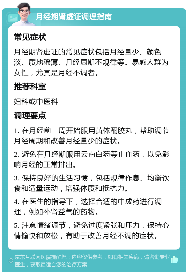 月经期肾虚证调理指南 常见症状 月经期肾虚证的常见症状包括月经量少、颜色淡、质地稀薄、月经周期不规律等。易感人群为女性，尤其是月经不调者。 推荐科室 妇科或中医科 调理要点 1. 在月经前一周开始服用黄体酮胶丸，帮助调节月经周期和改善月经量少的症状。 2. 避免在月经期服用云南白药等止血药，以免影响月经的正常排出。 3. 保持良好的生活习惯，包括规律作息、均衡饮食和适量运动，增强体质和抵抗力。 4. 在医生的指导下，选择合适的中成药进行调理，例如补肾益气的药物。 5. 注意情绪调节，避免过度紧张和压力，保持心情愉快和放松，有助于改善月经不调的症状。