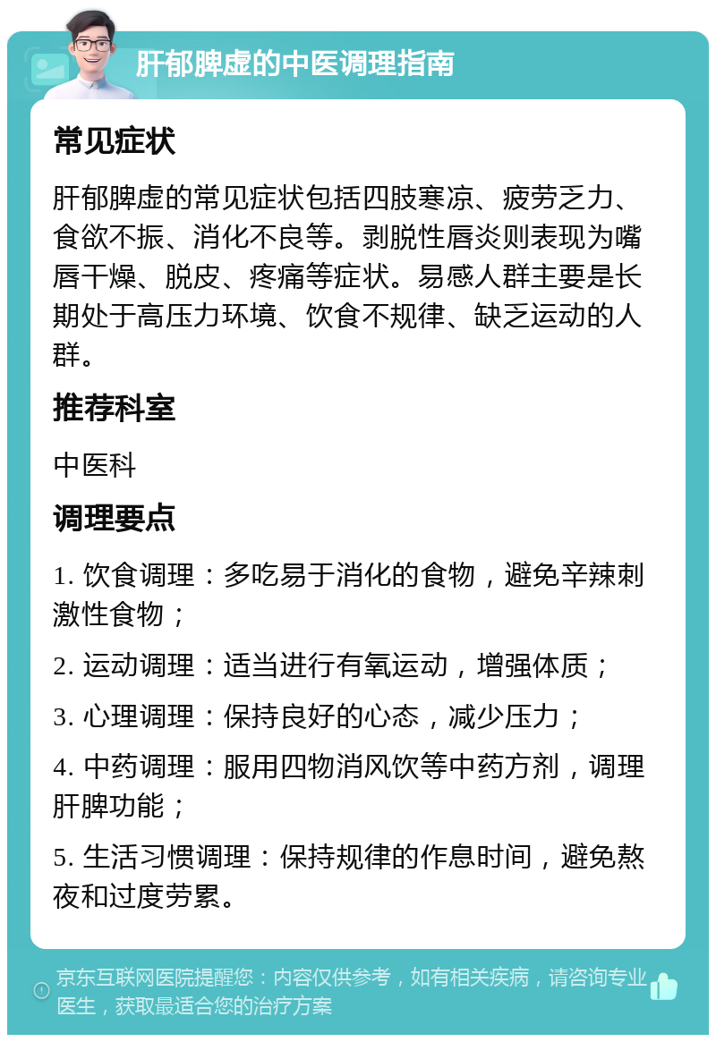 肝郁脾虚的中医调理指南 常见症状 肝郁脾虚的常见症状包括四肢寒凉、疲劳乏力、食欲不振、消化不良等。剥脱性唇炎则表现为嘴唇干燥、脱皮、疼痛等症状。易感人群主要是长期处于高压力环境、饮食不规律、缺乏运动的人群。 推荐科室 中医科 调理要点 1. 饮食调理：多吃易于消化的食物，避免辛辣刺激性食物； 2. 运动调理：适当进行有氧运动，增强体质； 3. 心理调理：保持良好的心态，减少压力； 4. 中药调理：服用四物消风饮等中药方剂，调理肝脾功能； 5. 生活习惯调理：保持规律的作息时间，避免熬夜和过度劳累。