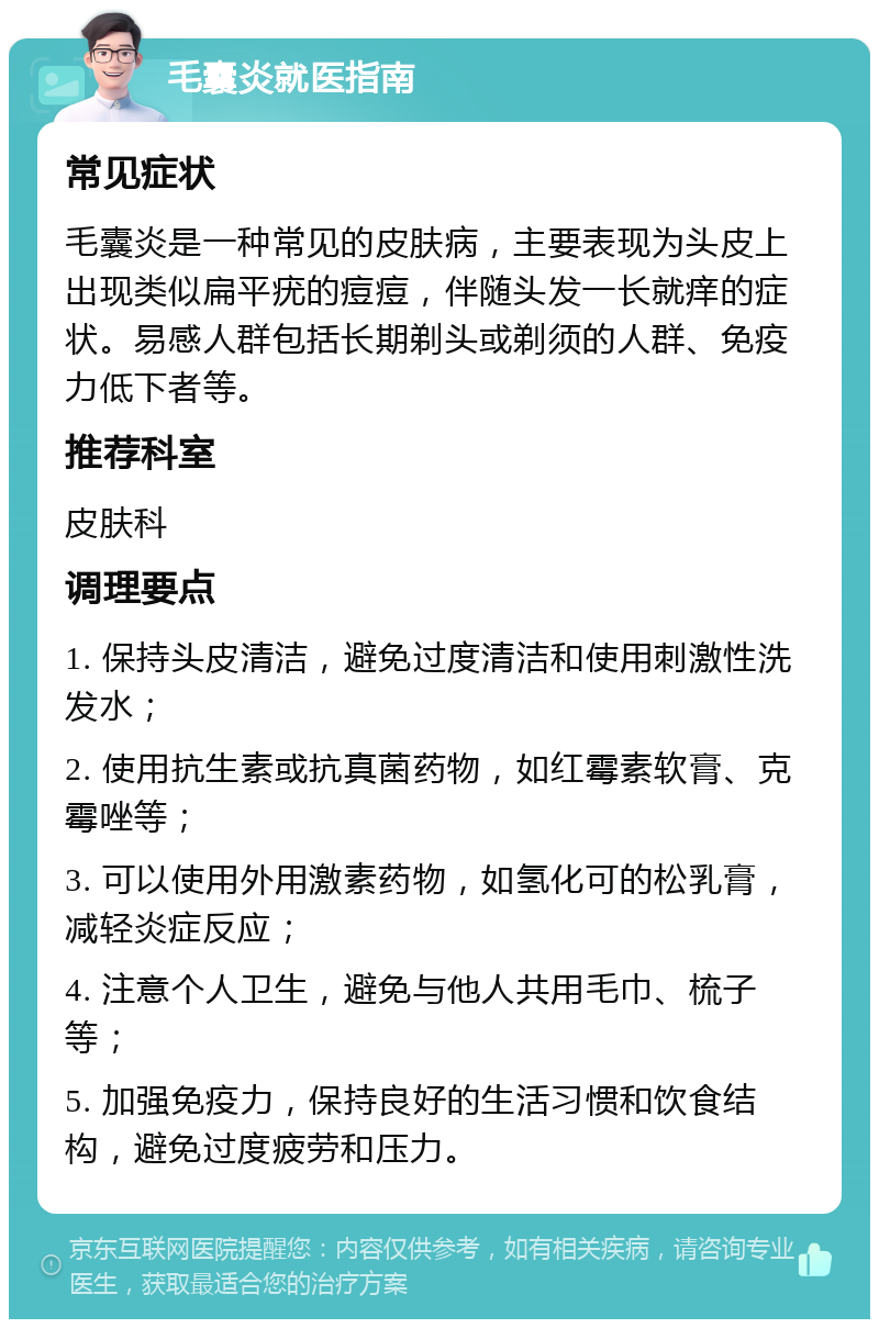 毛囊炎就医指南 常见症状 毛囊炎是一种常见的皮肤病，主要表现为头皮上出现类似扁平疣的痘痘，伴随头发一长就痒的症状。易感人群包括长期剃头或剃须的人群、免疫力低下者等。 推荐科室 皮肤科 调理要点 1. 保持头皮清洁，避免过度清洁和使用刺激性洗发水； 2. 使用抗生素或抗真菌药物，如红霉素软膏、克霉唑等； 3. 可以使用外用激素药物，如氢化可的松乳膏，减轻炎症反应； 4. 注意个人卫生，避免与他人共用毛巾、梳子等； 5. 加强免疫力，保持良好的生活习惯和饮食结构，避免过度疲劳和压力。