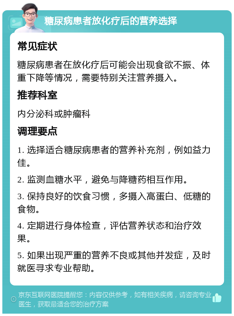 糖尿病患者放化疗后的营养选择 常见症状 糖尿病患者在放化疗后可能会出现食欲不振、体重下降等情况，需要特别关注营养摄入。 推荐科室 内分泌科或肿瘤科 调理要点 1. 选择适合糖尿病患者的营养补充剂，例如益力佳。 2. 监测血糖水平，避免与降糖药相互作用。 3. 保持良好的饮食习惯，多摄入高蛋白、低糖的食物。 4. 定期进行身体检查，评估营养状态和治疗效果。 5. 如果出现严重的营养不良或其他并发症，及时就医寻求专业帮助。