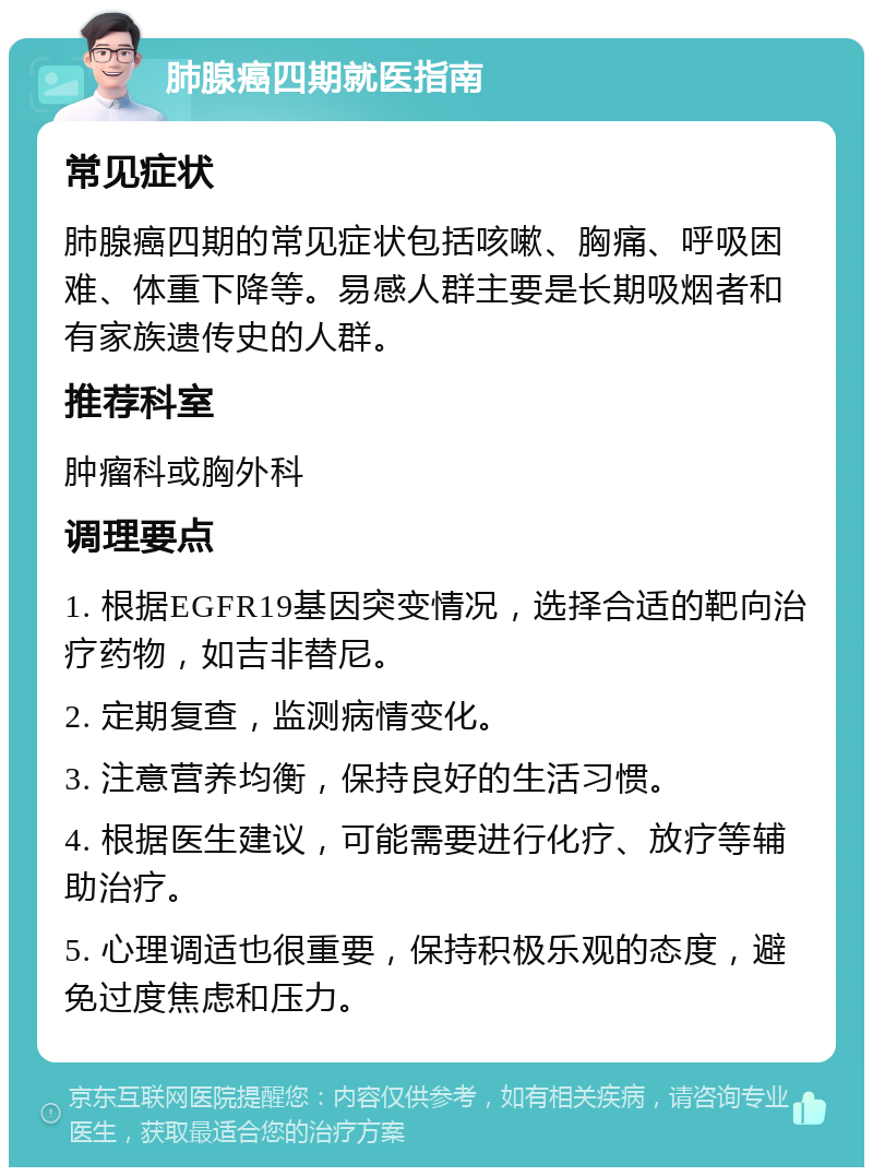 肺腺癌四期就医指南 常见症状 肺腺癌四期的常见症状包括咳嗽、胸痛、呼吸困难、体重下降等。易感人群主要是长期吸烟者和有家族遗传史的人群。 推荐科室 肿瘤科或胸外科 调理要点 1. 根据EGFR19基因突变情况，选择合适的靶向治疗药物，如吉非替尼。 2. 定期复查，监测病情变化。 3. 注意营养均衡，保持良好的生活习惯。 4. 根据医生建议，可能需要进行化疗、放疗等辅助治疗。 5. 心理调适也很重要，保持积极乐观的态度，避免过度焦虑和压力。