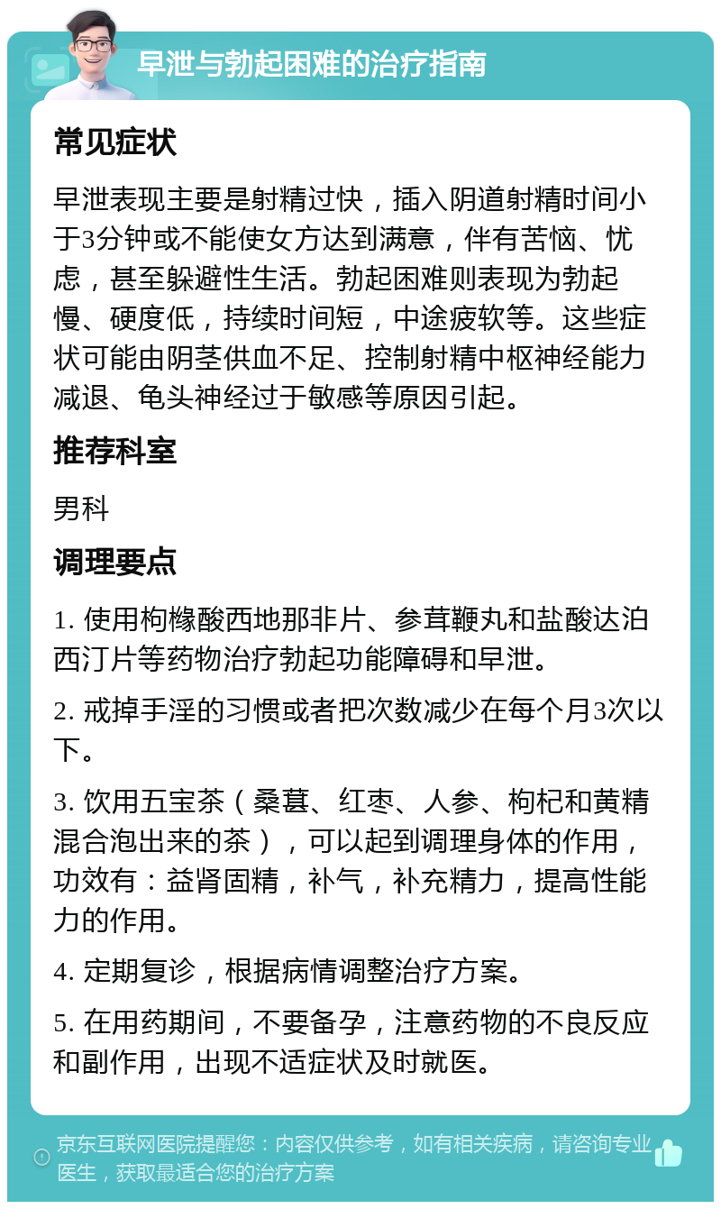 早泄与勃起困难的治疗指南 常见症状 早泄表现主要是射精过快，插入阴道射精时间小于3分钟或不能使女方达到满意，伴有苦恼、忧虑，甚至躲避性生活。勃起困难则表现为勃起慢、硬度低，持续时间短，中途疲软等。这些症状可能由阴茎供血不足、控制射精中枢神经能力减退、龟头神经过于敏感等原因引起。 推荐科室 男科 调理要点 1. 使用枸橼酸西地那非片、参茸鞭丸和盐酸达泊西汀片等药物治疗勃起功能障碍和早泄。 2. 戒掉手淫的习惯或者把次数减少在每个月3次以下。 3. 饮用五宝茶（桑葚、红枣、人参、枸杞和黄精混合泡出来的茶），可以起到调理身体的作用，功效有：益肾固精，补气，补充精力，提高性能力的作用。 4. 定期复诊，根据病情调整治疗方案。 5. 在用药期间，不要备孕，注意药物的不良反应和副作用，出现不适症状及时就医。