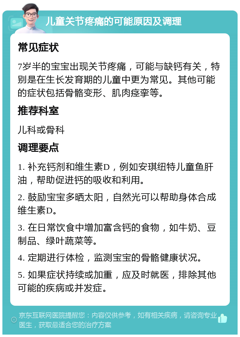 儿童关节疼痛的可能原因及调理 常见症状 7岁半的宝宝出现关节疼痛，可能与缺钙有关，特别是在生长发育期的儿童中更为常见。其他可能的症状包括骨骼变形、肌肉痉挛等。 推荐科室 儿科或骨科 调理要点 1. 补充钙剂和维生素D，例如安琪纽特儿童鱼肝油，帮助促进钙的吸收和利用。 2. 鼓励宝宝多晒太阳，自然光可以帮助身体合成维生素D。 3. 在日常饮食中增加富含钙的食物，如牛奶、豆制品、绿叶蔬菜等。 4. 定期进行体检，监测宝宝的骨骼健康状况。 5. 如果症状持续或加重，应及时就医，排除其他可能的疾病或并发症。