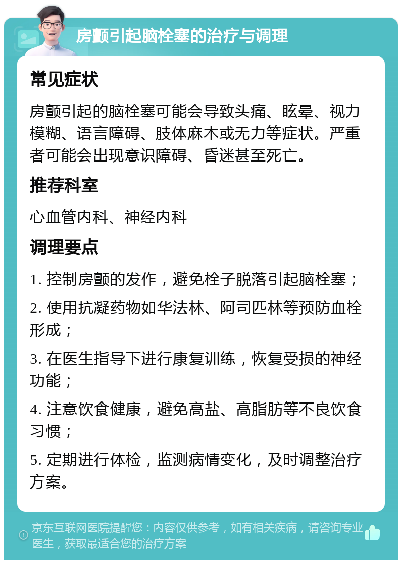 房颤引起脑栓塞的治疗与调理 常见症状 房颤引起的脑栓塞可能会导致头痛、眩晕、视力模糊、语言障碍、肢体麻木或无力等症状。严重者可能会出现意识障碍、昏迷甚至死亡。 推荐科室 心血管内科、神经内科 调理要点 1. 控制房颤的发作，避免栓子脱落引起脑栓塞； 2. 使用抗凝药物如华法林、阿司匹林等预防血栓形成； 3. 在医生指导下进行康复训练，恢复受损的神经功能； 4. 注意饮食健康，避免高盐、高脂肪等不良饮食习惯； 5. 定期进行体检，监测病情变化，及时调整治疗方案。