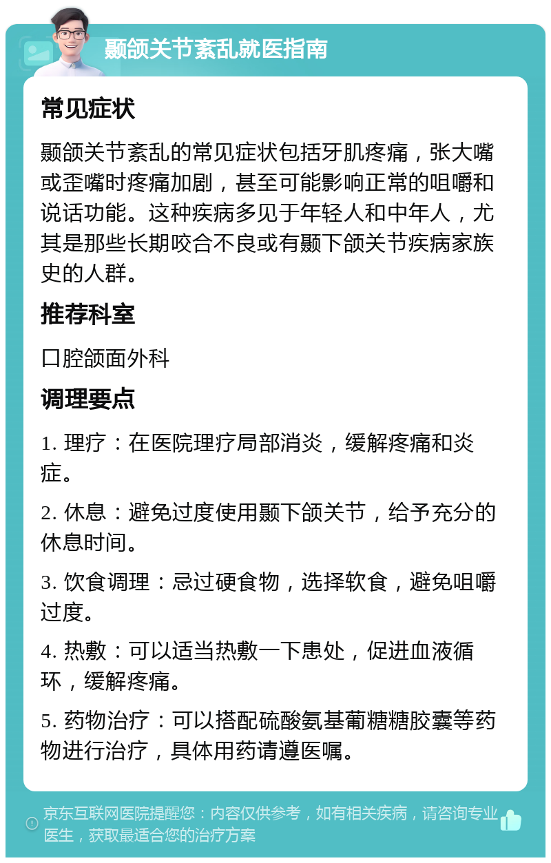 颞颌关节紊乱就医指南 常见症状 颞颌关节紊乱的常见症状包括牙肌疼痛，张大嘴或歪嘴时疼痛加剧，甚至可能影响正常的咀嚼和说话功能。这种疾病多见于年轻人和中年人，尤其是那些长期咬合不良或有颞下颌关节疾病家族史的人群。 推荐科室 口腔颌面外科 调理要点 1. 理疗：在医院理疗局部消炎，缓解疼痛和炎症。 2. 休息：避免过度使用颞下颌关节，给予充分的休息时间。 3. 饮食调理：忌过硬食物，选择软食，避免咀嚼过度。 4. 热敷：可以适当热敷一下患处，促进血液循环，缓解疼痛。 5. 药物治疗：可以搭配硫酸氨基葡糖糖胶囊等药物进行治疗，具体用药请遵医嘱。