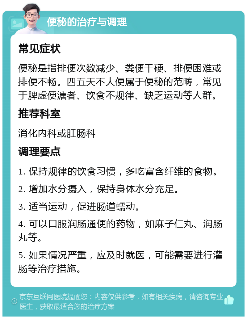 便秘的治疗与调理 常见症状 便秘是指排便次数减少、粪便干硬、排便困难或排便不畅。四五天不大便属于便秘的范畴，常见于脾虚便溏者、饮食不规律、缺乏运动等人群。 推荐科室 消化内科或肛肠科 调理要点 1. 保持规律的饮食习惯，多吃富含纤维的食物。 2. 增加水分摄入，保持身体水分充足。 3. 适当运动，促进肠道蠕动。 4. 可以口服润肠通便的药物，如麻子仁丸、润肠丸等。 5. 如果情况严重，应及时就医，可能需要进行灌肠等治疗措施。