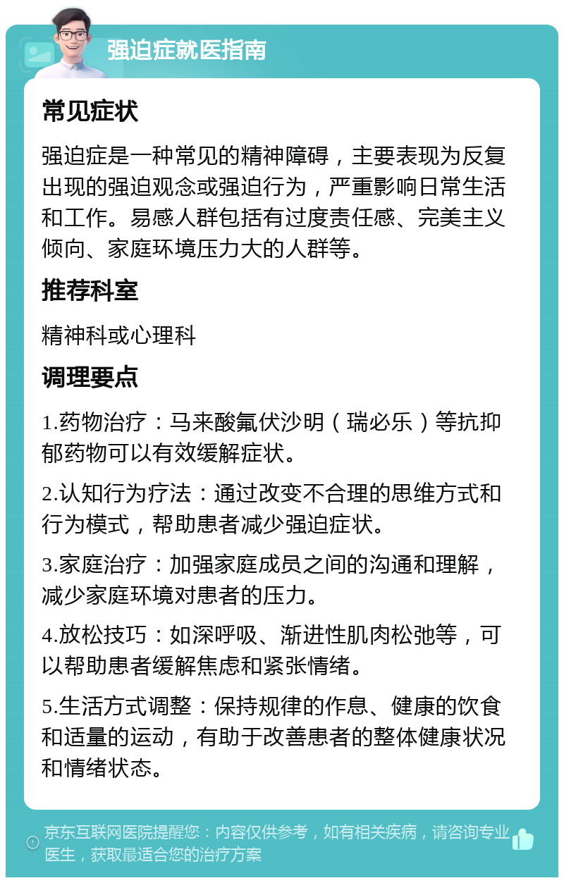 强迫症就医指南 常见症状 强迫症是一种常见的精神障碍，主要表现为反复出现的强迫观念或强迫行为，严重影响日常生活和工作。易感人群包括有过度责任感、完美主义倾向、家庭环境压力大的人群等。 推荐科室 精神科或心理科 调理要点 1.药物治疗：马来酸氟伏沙明（瑞必乐）等抗抑郁药物可以有效缓解症状。 2.认知行为疗法：通过改变不合理的思维方式和行为模式，帮助患者减少强迫症状。 3.家庭治疗：加强家庭成员之间的沟通和理解，减少家庭环境对患者的压力。 4.放松技巧：如深呼吸、渐进性肌肉松弛等，可以帮助患者缓解焦虑和紧张情绪。 5.生活方式调整：保持规律的作息、健康的饮食和适量的运动，有助于改善患者的整体健康状况和情绪状态。