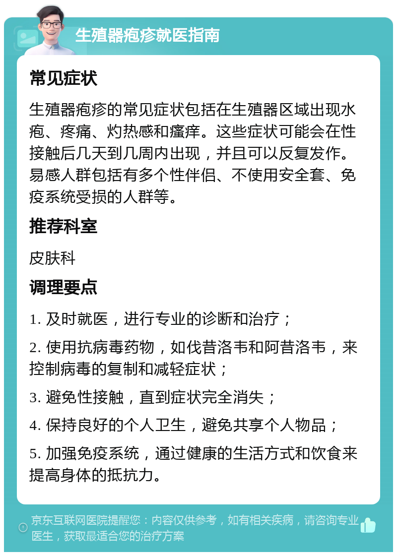 生殖器疱疹就医指南 常见症状 生殖器疱疹的常见症状包括在生殖器区域出现水疱、疼痛、灼热感和瘙痒。这些症状可能会在性接触后几天到几周内出现，并且可以反复发作。易感人群包括有多个性伴侣、不使用安全套、免疫系统受损的人群等。 推荐科室 皮肤科 调理要点 1. 及时就医，进行专业的诊断和治疗； 2. 使用抗病毒药物，如伐昔洛韦和阿昔洛韦，来控制病毒的复制和减轻症状； 3. 避免性接触，直到症状完全消失； 4. 保持良好的个人卫生，避免共享个人物品； 5. 加强免疫系统，通过健康的生活方式和饮食来提高身体的抵抗力。