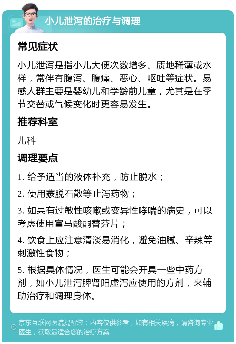 小儿泄泻的治疗与调理 常见症状 小儿泄泻是指小儿大便次数增多、质地稀薄或水样，常伴有腹泻、腹痛、恶心、呕吐等症状。易感人群主要是婴幼儿和学龄前儿童，尤其是在季节交替或气候变化时更容易发生。 推荐科室 儿科 调理要点 1. 给予适当的液体补充，防止脱水； 2. 使用蒙脱石散等止泻药物； 3. 如果有过敏性咳嗽或变异性哮喘的病史，可以考虑使用富马酸酮替芬片； 4. 饮食上应注意清淡易消化，避免油腻、辛辣等刺激性食物； 5. 根据具体情况，医生可能会开具一些中药方剂，如小儿泄泻脾肾阳虚泻应使用的方剂，来辅助治疗和调理身体。