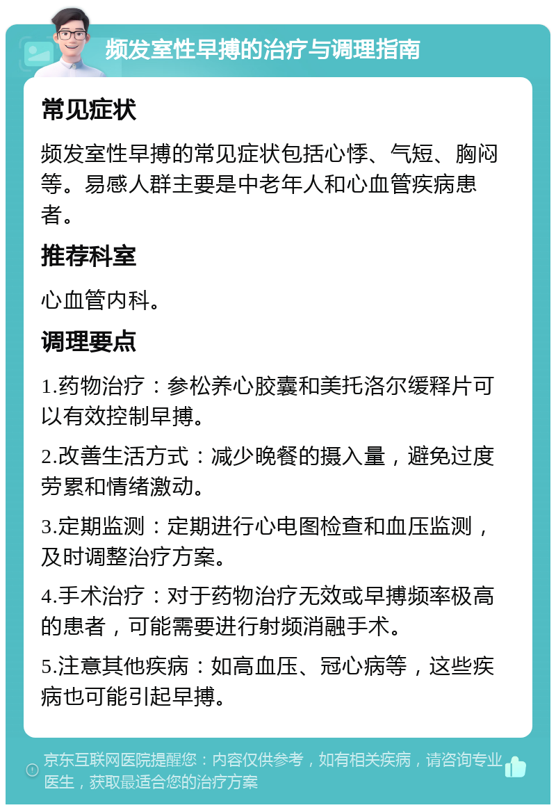 频发室性早搏的治疗与调理指南 常见症状 频发室性早搏的常见症状包括心悸、气短、胸闷等。易感人群主要是中老年人和心血管疾病患者。 推荐科室 心血管内科。 调理要点 1.药物治疗：参松养心胶囊和美托洛尔缓释片可以有效控制早搏。 2.改善生活方式：减少晚餐的摄入量，避免过度劳累和情绪激动。 3.定期监测：定期进行心电图检查和血压监测，及时调整治疗方案。 4.手术治疗：对于药物治疗无效或早搏频率极高的患者，可能需要进行射频消融手术。 5.注意其他疾病：如高血压、冠心病等，这些疾病也可能引起早搏。