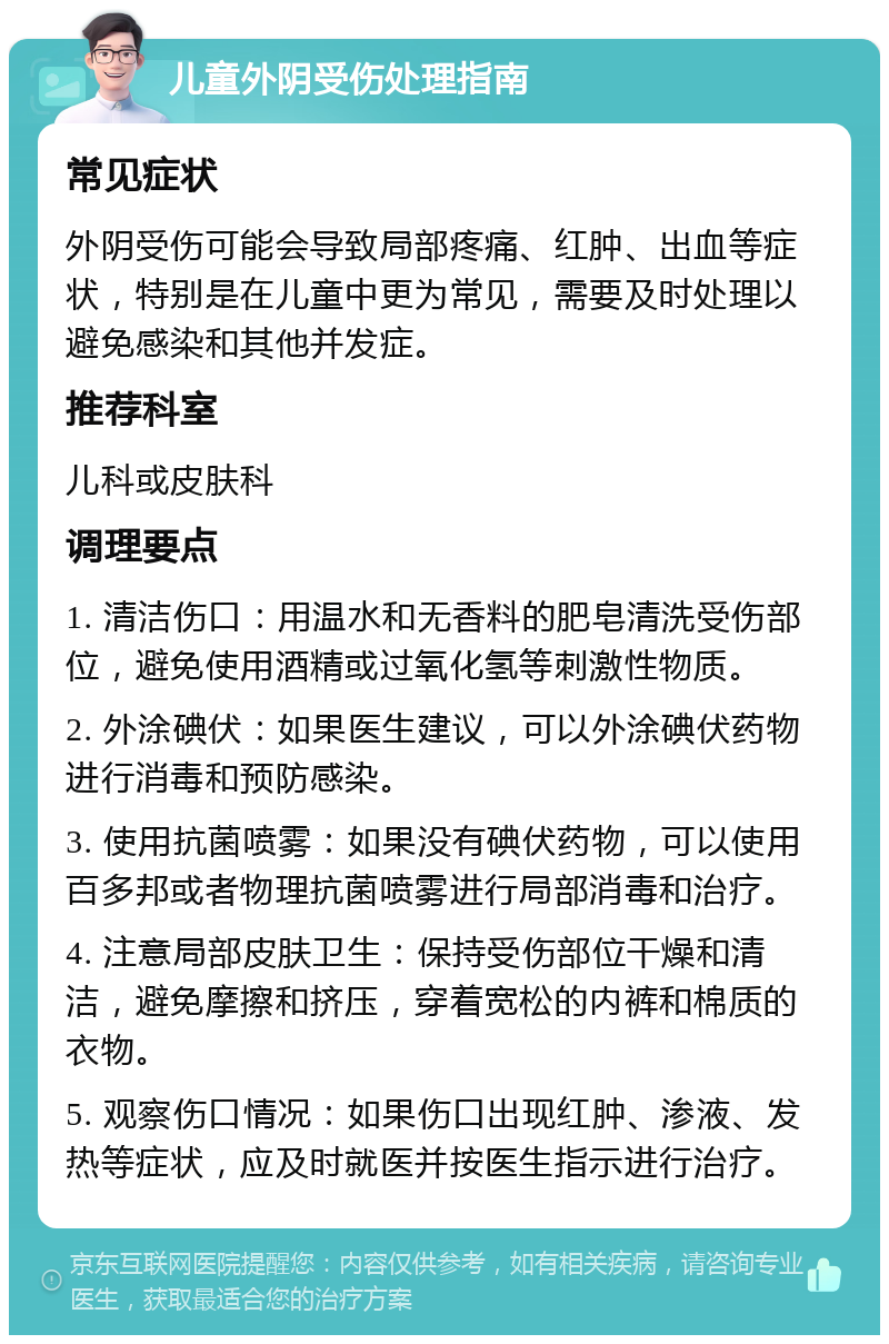 儿童外阴受伤处理指南 常见症状 外阴受伤可能会导致局部疼痛、红肿、出血等症状，特别是在儿童中更为常见，需要及时处理以避免感染和其他并发症。 推荐科室 儿科或皮肤科 调理要点 1. 清洁伤口：用温水和无香料的肥皂清洗受伤部位，避免使用酒精或过氧化氢等刺激性物质。 2. 外涂碘伏：如果医生建议，可以外涂碘伏药物进行消毒和预防感染。 3. 使用抗菌喷雾：如果没有碘伏药物，可以使用百多邦或者物理抗菌喷雾进行局部消毒和治疗。 4. 注意局部皮肤卫生：保持受伤部位干燥和清洁，避免摩擦和挤压，穿着宽松的内裤和棉质的衣物。 5. 观察伤口情况：如果伤口出现红肿、渗液、发热等症状，应及时就医并按医生指示进行治疗。