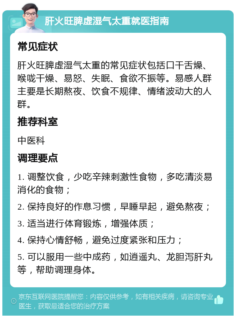 肝火旺脾虚湿气太重就医指南 常见症状 肝火旺脾虚湿气太重的常见症状包括口干舌燥、喉咙干燥、易怒、失眠、食欲不振等。易感人群主要是长期熬夜、饮食不规律、情绪波动大的人群。 推荐科室 中医科 调理要点 1. 调整饮食，少吃辛辣刺激性食物，多吃清淡易消化的食物； 2. 保持良好的作息习惯，早睡早起，避免熬夜； 3. 适当进行体育锻炼，增强体质； 4. 保持心情舒畅，避免过度紧张和压力； 5. 可以服用一些中成药，如逍遥丸、龙胆泻肝丸等，帮助调理身体。