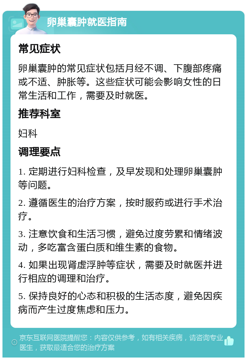 卵巢囊肿就医指南 常见症状 卵巢囊肿的常见症状包括月经不调、下腹部疼痛或不适、肿胀等。这些症状可能会影响女性的日常生活和工作，需要及时就医。 推荐科室 妇科 调理要点 1. 定期进行妇科检查，及早发现和处理卵巢囊肿等问题。 2. 遵循医生的治疗方案，按时服药或进行手术治疗。 3. 注意饮食和生活习惯，避免过度劳累和情绪波动，多吃富含蛋白质和维生素的食物。 4. 如果出现肾虚浮肿等症状，需要及时就医并进行相应的调理和治疗。 5. 保持良好的心态和积极的生活态度，避免因疾病而产生过度焦虑和压力。